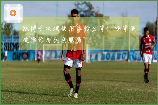 欧博手机端使用体验分享：畅享便捷操作与优质服务