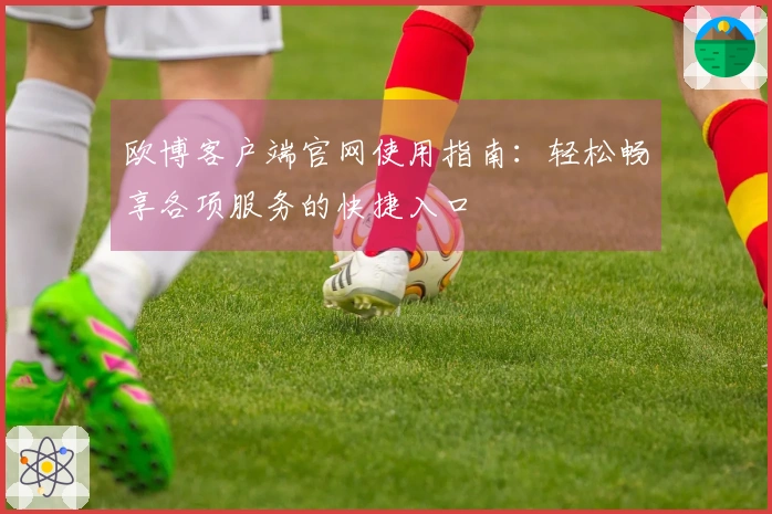 欧博客户端官网使用指南：轻松畅享各项服务的快捷入口
