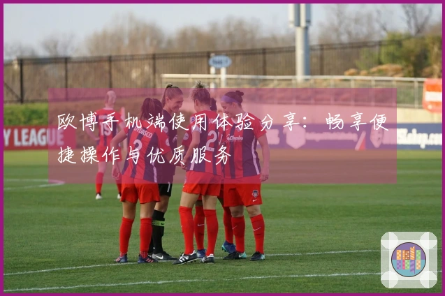 欧博手机端使用体验分享：畅享便捷操作与优质服务